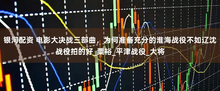 银河配资 电影大决战三部曲，为何准备充分的淮海战役不如辽沈战役拍的好_粟裕_平津战役_大将