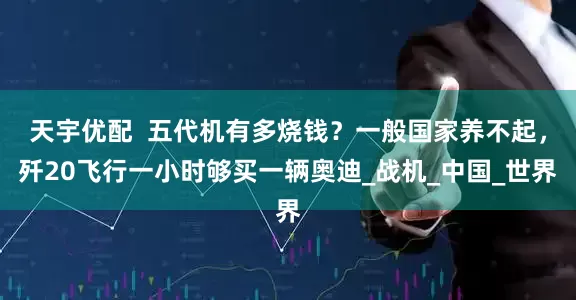 天宇优配  五代机有多烧钱？一般国家养不起，歼20飞行一小时够买一辆奥迪_战机_中国_世界