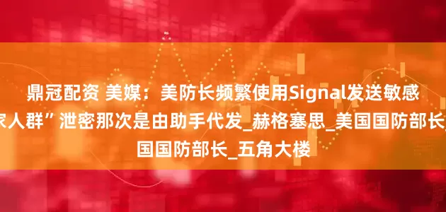 鼎冠配资 美媒：美防长频繁使用Signal发送敏感信息，“家人群”泄密那次是由助手代发_赫格塞思_美国国防部长_五角大楼