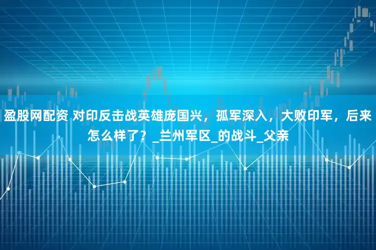 盈股网配资 对印反击战英雄庞国兴，孤军深入，大败印军，后来怎么样了？_兰州军区_的战斗_父亲