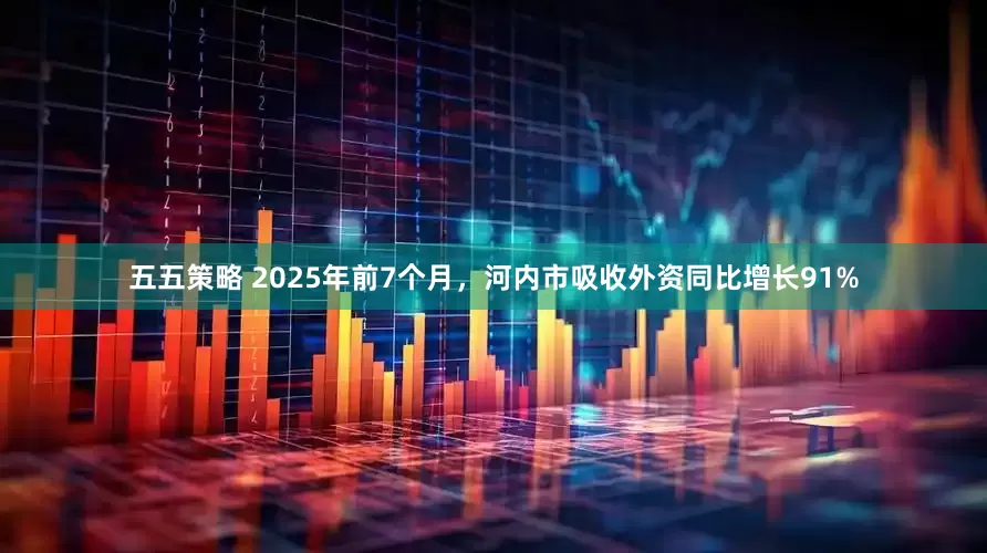 五五策略 2025年前7个月，河内市吸收外资同比增长91%