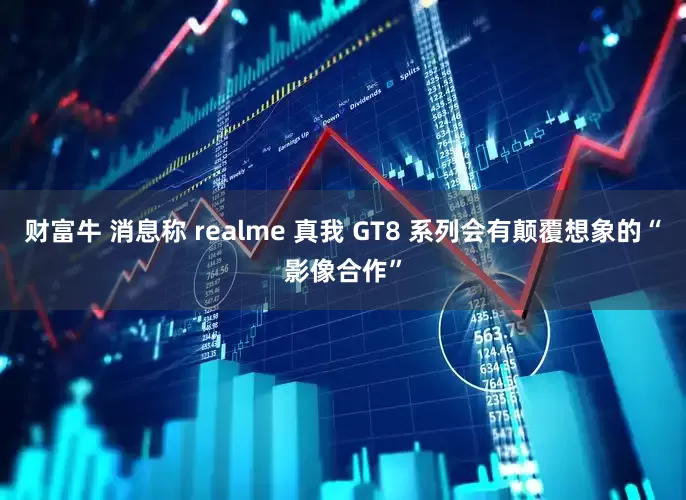 财富牛 消息称 realme 真我 GT8 系列会有颠覆想象的“影像合作”