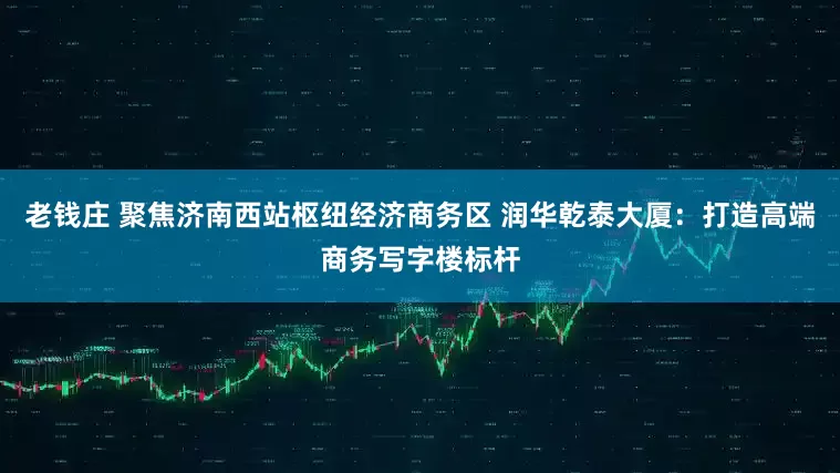 老钱庄 聚焦济南西站枢纽经济商务区 润华乾泰大厦：打造高端商务写字楼标杆