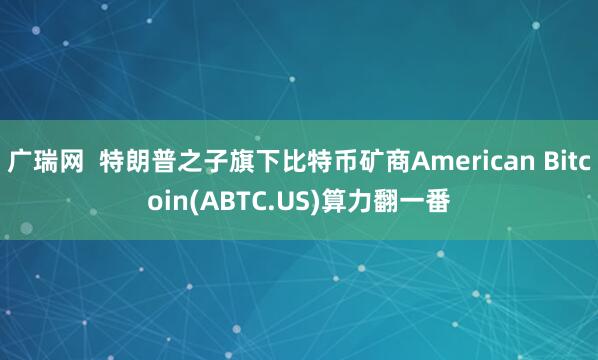 广瑞网  特朗普之子旗下比特币矿商American Bitcoin(ABTC.US)算力翻一番