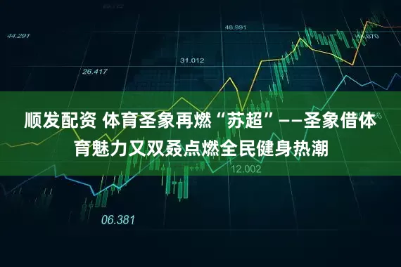 顺发配资 体育圣象再燃“苏超”——圣象借体育魅力又双叒点燃全民健身热潮