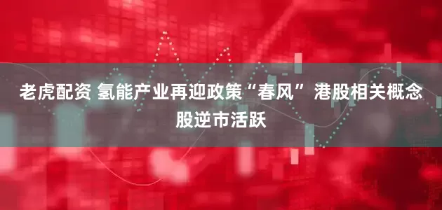 老虎配资 氢能产业再迎政策“春风” 港股相关概念股逆市活跃
