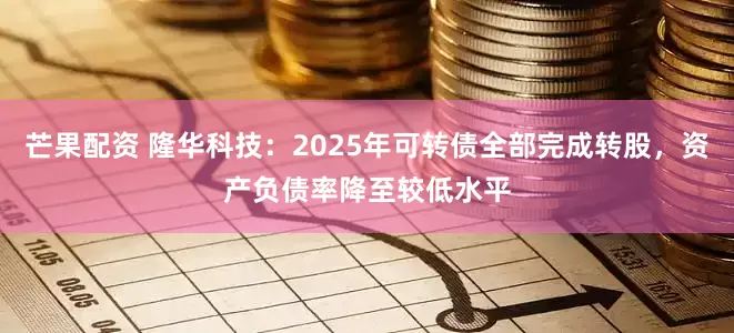 芒果配资 隆华科技：2025年可转债全部完成转股，资产负债率降至较低水平